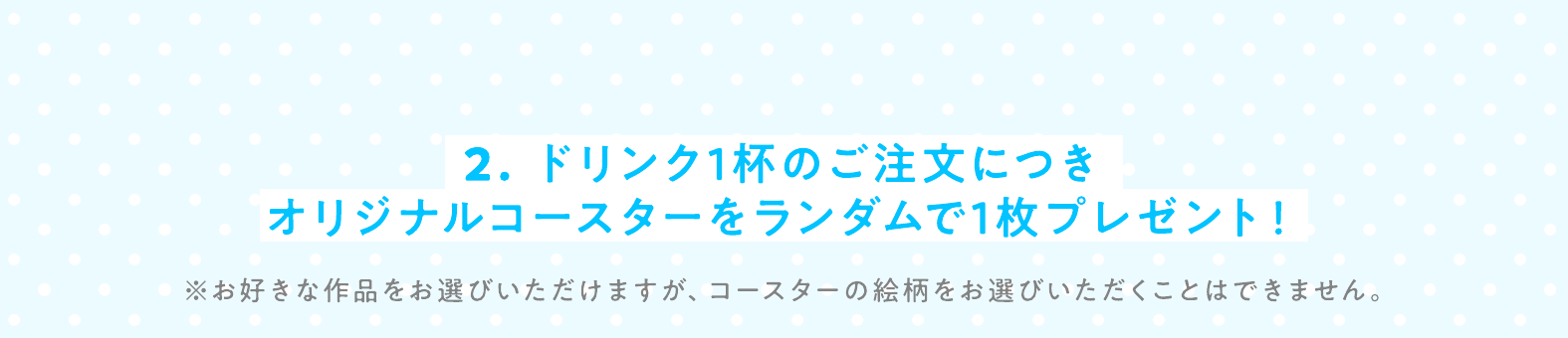 2. ドリンク1杯のご注文につきオリジナルコースターをランダムで1枚プレゼント！