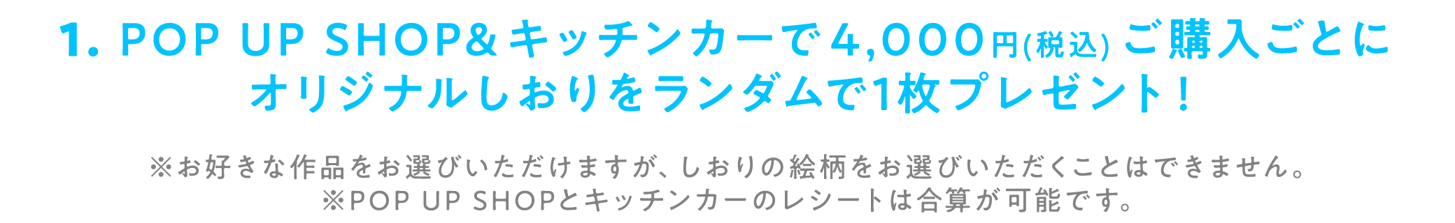 1. POP UP SHOP&キッチンカーで4,000円（税込）ご購入ごとにオリジナルしおりをランダムで1枚プレゼント！※お好きな作品をお選びいただけますが、しおりの絵柄をお選びいただくことはできません。※POP UP SHOPとキッチンカーのレシートは合算が可能です。