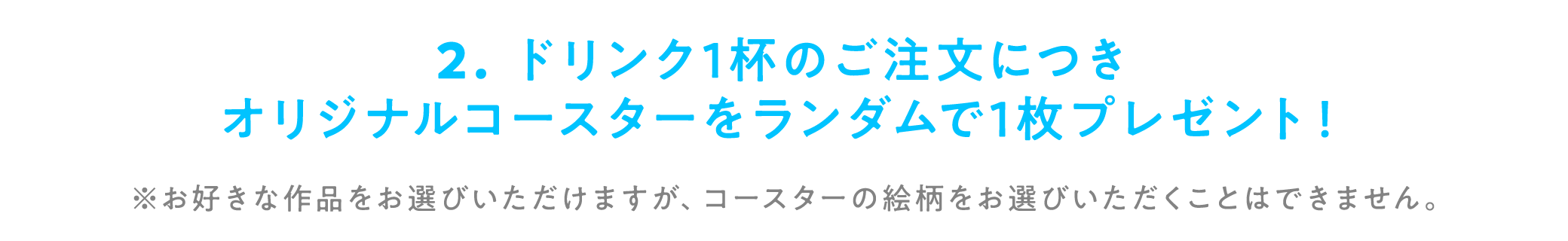 2. ドリンク1杯のご注文につきオリジナルコースターをランダムで1枚プレゼント！※お好きな作品をお選びいただけますが、コースターの絵柄をお選びいただくことはできません。